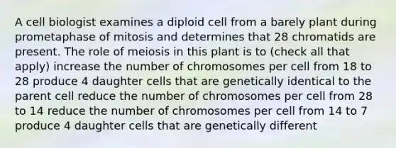 A cell biologist examines a diploid cell from a barely plant during prometaphase of mitosis and determines that 28 chromatids are present. The role of meiosis in this plant is to (check all that apply) increase the number of chromosomes per cell from 18 to 28 produce 4 daughter cells that are genetically identical to the parent cell reduce the number of chromosomes per cell from 28 to 14 reduce the number of chromosomes per cell from 14 to 7 produce 4 daughter cells that are genetically different