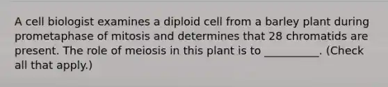 A cell biologist examines a diploid cell from a barley plant during prometaphase of mitosis and determines that 28 chromatids are present. The role of meiosis in this plant is to __________. (Check all that apply.)