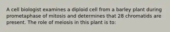 A cell biologist examines a diploid cell from a barley plant during prometaphase of mitosis and determines that 28 chromatids are present. The role of meiosis in this plant is to: