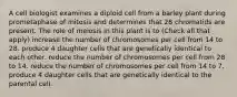 A cell biologist examines a diploid cell from a barley plant during prometaphase of mitosis and determines that 28 chromatids are present. The role of meiosis in this plant is to (Check all that apply) increase the number of chromosomes per cell from 14 to 28. produce 4 daughter cells that are genetically identical to each other. reduce the number of chromosomes per cell from 28 to 14. reduce the number of chromosomes per cell from 14 to 7. produce 4 daughter cells that are genetically identical to the parental cell.