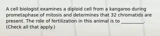 A cell biologist examines a diploid cell from a kangaroo during prometaphase of mitosis and determines that 32 chromatids are present. The role of fertilization in this animal is to __________. (Check all that apply.)