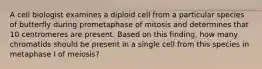 A cell biologist examines a diploid cell from a particular species of butterfly during prometaphase of mitosis and determines that 10 centromeres are present. Based on this finding, how many chromatids should be present in a single cell from this species in metaphase I of meiosis?