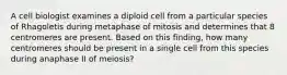 A cell biologist examines a diploid cell from a particular species of Rhagoletis during metaphase of mitosis and determines that 8 centromeres are present. Based on this finding, how many centromeres should be present in a single cell from this species during anaphase II of meiosis?