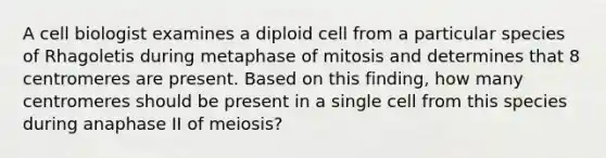 A cell biologist examines a diploid cell from a particular species of Rhagoletis during metaphase of mitosis and determines that 8 centromeres are present. Based on this finding, how many centromeres should be present in a single cell from this species during anaphase II of meiosis?