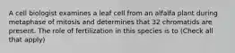 A cell biologist examines a leaf cell from an alfalfa plant during metaphase of mitosis and determines that 32 chromatids are present. The role of fertilization in this species is to (Check all that apply)