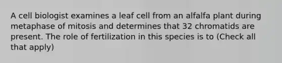 A cell biologist examines a leaf cell from an alfalfa plant during metaphase of mitosis and determines that 32 chromatids are present. The role of fertilization in this species is to (Check all that apply)