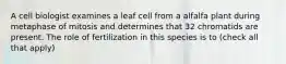 A cell biologist examines a leaf cell from a alfalfa plant during metaphase of mitosis and determines that 32 chromatids are present. The role of fertilization in this species is to (check all that apply)