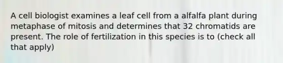 A cell biologist examines a leaf cell from a alfalfa plant during metaphase of mitosis and determines that 32 chromatids are present. The role of fertilization in this species is to (check all that apply)