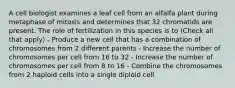 A cell biologist examines a leaf cell from an alfalfa plant during metaphase of mitosis and determines that 32 chromatids are present. The role of fertilization in this species is to (Check all that apply) - Produce a new cell that has a combination of chromosomes from 2 different parents - Increase the number of chromosomes per cell from 16 to 32 - Increase the number of chromosomes per cell from 8 to 16 - Combine the chromosomes from 2 haploid cells into a single diploid cell