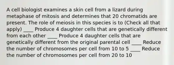 A cell biologist examines a skin cell from a lizard during metaphase of mitosis and determines that 20 chromatids are present. The role of meiosis in this species is to (Check all that apply) ____ Produce 4 daughter cells that are genetically different from each other ____ Produce 4 daughter cells that are genetically different from the original parental cell ____ Reduce the number of chromosomes per cell from 10 to 5 ____ Reduce the number of chromosomes per cell from 20 to 10