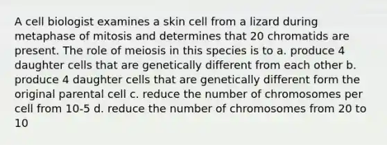 A cell biologist examines a skin cell from a lizard during metaphase of mitosis and determines that 20 chromatids are present. The role of meiosis in this species is to a. produce 4 daughter cells that are genetically different from each other b. produce 4 daughter cells that are genetically different form the original parental cell c. reduce the number of chromosomes per cell from 10-5 d. reduce the number of chromosomes from 20 to 10