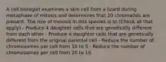 A cell biologist examines a skin cell from a lizard during metaphase of mitosis and determines that 20 chromatids are present. The role of meiosis in this species is to (Check all that apply) - Produce 4 daughter cells that are genetically different from each other - Produce 4 daughter cells that are genetically different from the original parental cell - Reduce the number of chromosomes per cell from 10 to 5 - Reduce the number of chromosomes per cell from 20 to 10