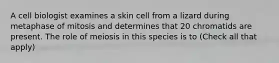 A cell biologist examines a skin cell from a lizard during metaphase of mitosis and determines that 20 chromatids are present. The role of meiosis in this species is to (Check all that apply)