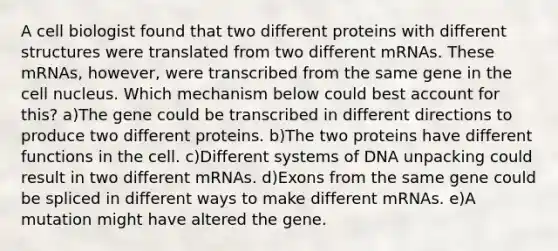 A cell biologist found that two different proteins with different structures were translated from two different mRNAs. These mRNAs, however, were transcribed from the same gene in the cell nucleus. Which mechanism below could best account for this? a)The gene could be transcribed in different directions to produce two different proteins. b)The two proteins have different functions in the cell. c)Different systems of DNA unpacking could result in two different mRNAs. d)Exons from the same gene could be spliced in different ways to make different mRNAs. e)A mutation might have altered the gene.