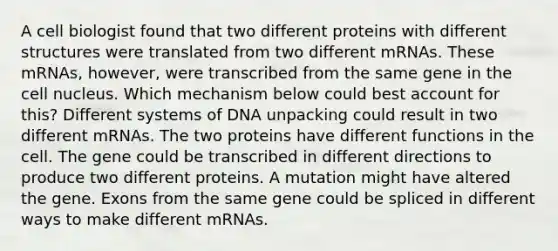 A cell biologist found that two different proteins with different structures were translated from two different mRNAs. These mRNAs, however, were transcribed from the same gene in the cell nucleus. Which mechanism below could best account for this? Different systems of DNA unpacking could result in two different mRNAs. The two proteins have different functions in the cell. The gene could be transcribed in different directions to produce two different proteins. A mutation might have altered the gene. Exons from the same gene could be spliced in different ways to make different mRNAs.