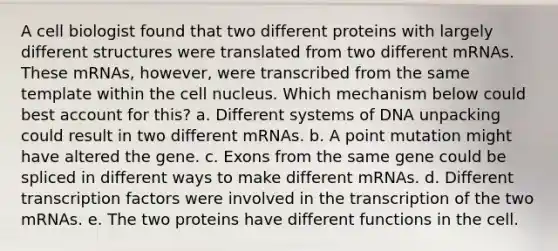 A cell biologist found that two different proteins with largely different structures were translated from two different mRNAs. These mRNAs, however, were transcribed from the same template within the cell nucleus. Which mechanism below could best account for this? a. Different systems of DNA unpacking could result in two different mRNAs. b. A point mutation might have altered the gene. c. Exons from the same gene could be spliced in different ways to make different mRNAs. d. Different transcription factors were involved in the transcription of the two mRNAs. e. The two proteins have different functions in the cell.