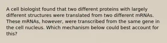 A cell biologist found that two different proteins with largely different structures were translated from two different mRNAs. These mRNAs, however, were transcribed from the same gene in the cell nucleus. Which mechanism below could best account for this?