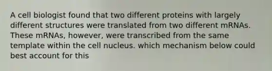 A cell biologist found that two different proteins with largely different structures were translated from two different mRNAs. These mRNAs, however, were transcribed from the same template within the <a href='https://www.questionai.com/knowledge/ksZq6y1LRD-cell-nucleus' class='anchor-knowledge'>cell nucleus</a>. which mechanism below could best account for this