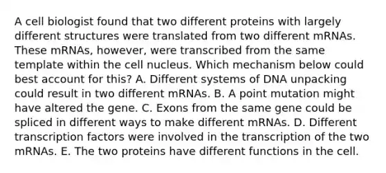 A cell biologist found that two different proteins with largely different structures were translated from two different mRNAs. These mRNAs, however, were transcribed from the same template within the cell nucleus. Which mechanism below could best account for this? A. Different systems of DNA unpacking could result in two different mRNAs. B. A point mutation might have altered the gene. C. Exons from the same gene could be spliced in different ways to make different mRNAs. D. Different transcription factors were involved in the transcription of the two mRNAs. E. The two proteins have different functions in the cell.