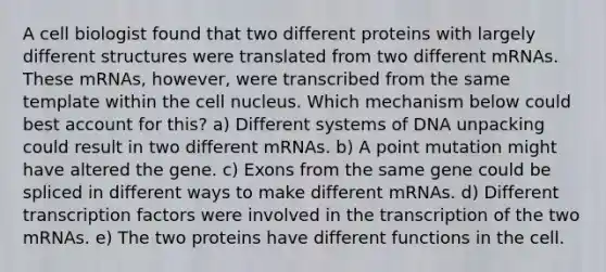 A cell biologist found that two different proteins with largely different structures were translated from two different mRNAs. These mRNAs, however, were transcribed from the same template within the cell nucleus. Which mechanism below could best account for this? a) Different systems of DNA unpacking could result in two different mRNAs. b) A point mutation might have altered the gene. c) Exons from the same gene could be spliced in different ways to make different mRNAs. d) Different transcription factors were involved in the transcription of the two mRNAs. e) The two proteins have different functions in the cell.