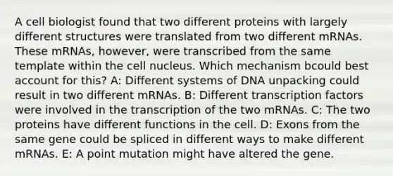 A cell biologist found that two different proteins with largely different structures were translated from two different mRNAs. These mRNAs, however, were transcribed from the same template within the cell nucleus. Which mechanism bcould best account for this? A: Different systems of DNA unpacking could result in two different mRNAs. B: Different transcription factors were involved in the transcription of the two mRNAs. C: The two proteins have different functions in the cell. D: Exons from the same gene could be spliced in different ways to make different mRNAs. E: A point mutation might have altered the gene.