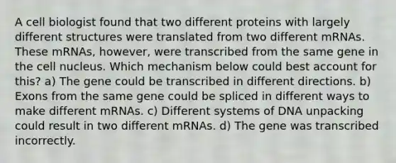 A cell biologist found that two different proteins with largely different structures were translated from two different mRNAs. These mRNAs, however, were transcribed from the same gene in the <a href='https://www.questionai.com/knowledge/ksZq6y1LRD-cell-nucleus' class='anchor-knowledge'>cell nucleus</a>. Which mechanism below could best account for this? a) The gene could be transcribed in different directions. b) Exons from the same gene could be spliced in different ways to make different mRNAs. c) Different systems of DNA unpacking could result in two different mRNAs. d) The gene was transcribed incorrectly.