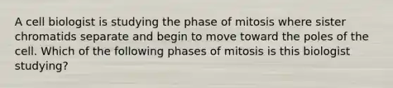 A cell biologist is studying the phase of mitosis where sister chromatids separate and begin to move toward the poles of the cell. Which of the following phases of mitosis is this biologist studying?