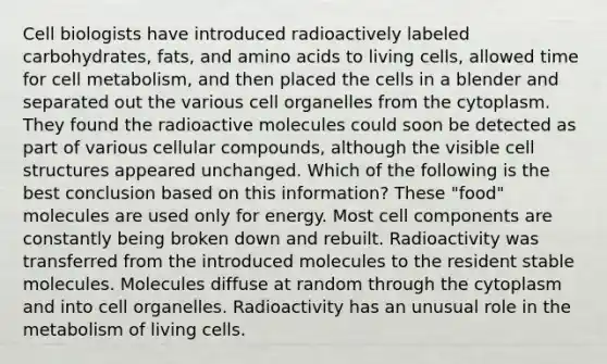 Cell biologists have introduced radioactively labeled carbohydrates, fats, and amino acids to living cells, allowed time for cell metabolism, and then placed the cells in a blender and separated out the various cell organelles from the cytoplasm. They found the radioactive molecules could soon be detected as part of various cellular compounds, although the visible cell structures appeared unchanged. Which of the following is the best conclusion based on this information? These "food" molecules are used only for energy. Most cell components are constantly being broken down and rebuilt. Radioactivity was transferred from the introduced molecules to the resident stable molecules. Molecules diffuse at random through the cytoplasm and into cell organelles. Radioactivity has an unusual role in the metabolism of living cells.