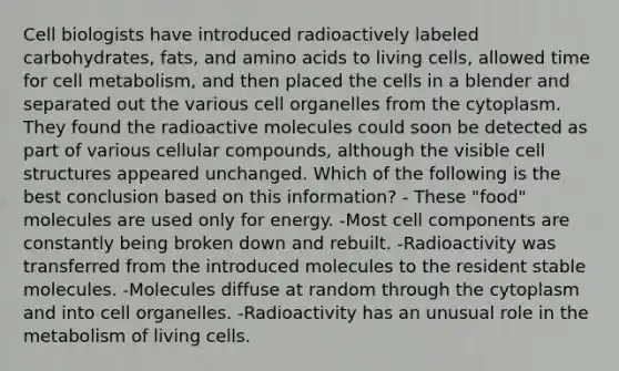 Cell biologists have introduced radioactively labeled carbohydrates, fats, and amino acids to living cells, allowed time for cell metabolism, and then placed the cells in a blender and separated out the various cell organelles from the cytoplasm. They found the radioactive molecules could soon be detected as part of various cellular compounds, although the visible cell structures appeared unchanged. Which of the following is the best conclusion based on this information? - These "food" molecules are used only for energy. -Most cell components are constantly being broken down and rebuilt. -Radioactivity was transferred from the introduced molecules to the resident stable molecules. -Molecules diffuse at random through the cytoplasm and into cell organelles. -Radioactivity has an unusual role in the metabolism of living cells.