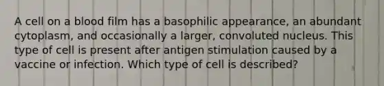 A cell on a blood film has a basophilic appearance, an abundant cytoplasm, and occasionally a larger, convoluted nucleus. This type of cell is present after antigen stimulation caused by a vaccine or infection. Which type of cell is described?