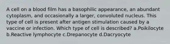 A cell on a blood film has a basophilic appearance, an abundant cytoplasm, and occasionally a larger, convoluted nucleus. This type of cell is present after antigen stimulation caused by a vaccine or infection. Which type of cell is described? a.Poikilocyte b.Reactive lymphocyte c.Drepanocyte d.Dacryocyte