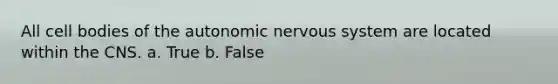 All cell bodies of the autonomic nervous system are located within the CNS. a. True b. False