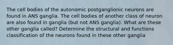 The cell bodies of the autonomic postganglionic neurons are found in ANS ganglia. The cell bodies of another class of neuron are also found in ganglia (but not ANS ganglia). What are these other ganglia called? Determine the structural and functions classification of the neurons found in these other ganglia