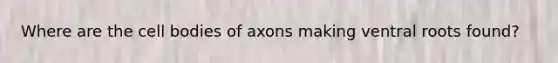 Where are the cell bodies of axons making ventral roots found?