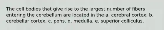 The cell bodies that give rise to the largest number of fibers entering the cerebellum are located in the a. cerebral cortex. b. cerebellar cortex. c. pons. d. medulla. e. superior colliculus.