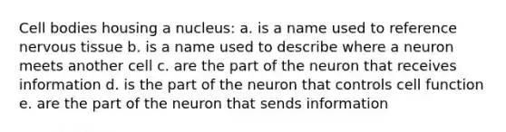 Cell bodies housing a nucleus: a. is a name used to reference nervous tissue b. is a name used to describe where a neuron meets another cell c. are the part of the neuron that receives information d. is the part of the neuron that controls cell function e. are the part of the neuron that sends information