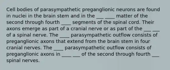 Cell bodies of parasympathetic preganglionic neurons are found in nuclei in the brain stem and in the ___ ____ matter of the second through fourth ____ segments of the spinal cord. Their axons emerge as part of a cranial nerve or as part of the ___ ___ of a spinal nerve. The ____ parasympathetic outflow consists of preganglionic axons that extend from the brain stem in four cranial nerves. The ____ parasympathetic outflow consists of preganglionic axons in ____ ___ of the second through fourth ___ spinal nerves.