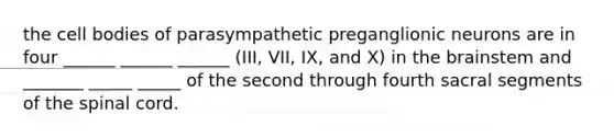 the cell bodies of parasympathetic preganglionic neurons are in four ______ ______ ______ (III, VII, IX, and X) in the brainstem and _______ _____ _____ of the second through fourth sacral segments of the spinal cord.