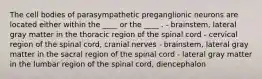 The cell bodies of parasympathetic preganglionic neurons are located either within the ____ or the ____ . - brainstem, lateral gray matter in the thoracic region of the spinal cord - cervical region of the spinal cord, cranial nerves - brainstem, lateral gray matter in the sacral region of the spinal cord - lateral gray matter in the lumbar region of the spinal cord, diencephalon