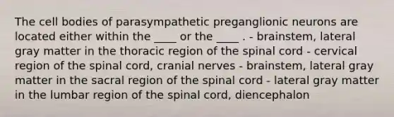 The cell bodies of parasympathetic preganglionic neurons are located either within the ____ or the ____ . - brainstem, lateral gray matter in the thoracic region of the spinal cord - cervical region of the spinal cord, cranial nerves - brainstem, lateral gray matter in the sacral region of the spinal cord - lateral gray matter in the lumbar region of the spinal cord, diencephalon