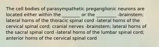 The cell bodies of parasympathetic preganglionic neurons are located either within the ________ or the _________ -brainstem; lateral horns of the thoracic spinal cord -lateral horns of the cervical spinal cord; cranial nerves -brainstem; lateral horns of the sacral spinal cord -lateral horns of the lumbar spinal cord; anterior horns of the cervical spinal cord