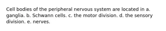 Cell bodies of the peripheral nervous system are located in a. ganglia. b. Schwann cells. c. the motor division. d. the sensory division. e. nerves.