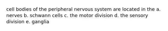 cell bodies of the peripheral nervous system are located in the a. nerves b. schwann cells c. the motor division d. the sensory division e. ganglia