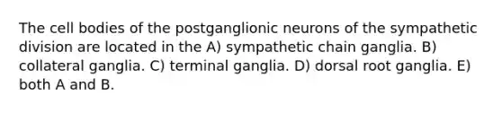 The cell bodies of the postganglionic neurons of the sympathetic division are located in the A) sympathetic chain ganglia. B) collateral ganglia. C) terminal ganglia. D) dorsal root ganglia. E) both A and B.