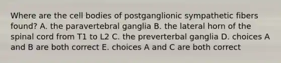 Where are the cell bodies of postganglionic sympathetic fibers found? A. the paravertebral ganglia B. the lateral horn of the spinal cord from T1 to L2 C. the preverterbal ganglia D. choices A and B are both correct E. choices A and C are both correct