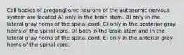 Cell bodies of preganglionic neurons of the autonomic nervous system are located A) only in the brain stem. B) only in the lateral gray horns of the spinal cord. C) only in the posterior gray horns of the spinal cord. D) both in the brain stem and in the lateral gray horns of the spinal cord. E) only in the anterior gray horns of the spinal cord.