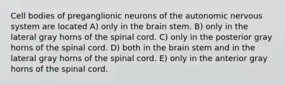 Cell bodies of preganglionic neurons of the autonomic nervous system are located A) only in the brain stem. B) only in the lateral gray horns of the spinal cord. C) only in the posterior gray horns of the spinal cord. D) both in the brain stem and in the lateral gray horns of the spinal cord. E) only in the anterior gray horns of the spinal cord.