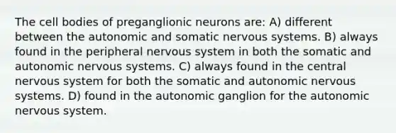 The cell bodies of preganglionic neurons are: A) different between the autonomic and somatic nervous systems. B) always found in the peripheral nervous system in both the somatic and autonomic nervous systems. C) always found in the central nervous system for both the somatic and autonomic nervous systems. D) found in the autonomic ganglion for the autonomic nervous system.