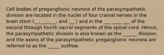 Cell bodies of preganglionic neurons of the parasympathetic division are located in the nuclei of four cranial nerves in the brain stem (__,___,___, and ___) and in the ___ ____ ___ of the second through fourth sacral segments of the spinal cord. Hence, the parasympathetic division is also known as the ______ division, and the axons of the parasympathetic preganglionic neurons are referred to as the _____ outflow.