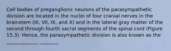 Cell bodies of preganglionic neurons of the parasympathetic division are located in the nuclei of four cranial nerves in the brainstem (III, VII, IX, and X) and in the lateral gray matter of the second through fourth sacral segments of the spinal cord (Figure 15.3). Hence, the parasympathetic division is also known as the _____________ ________